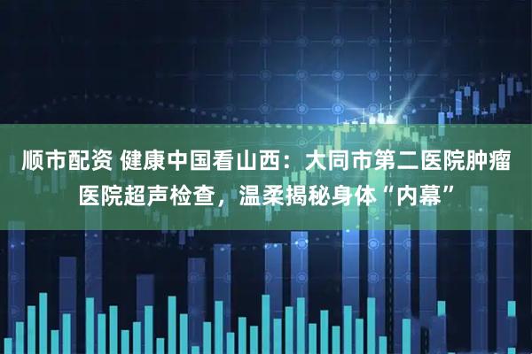 顺市配资 健康中国看山西：大同市第二医院肿瘤医院超声检查，温柔揭秘身体“内幕”
