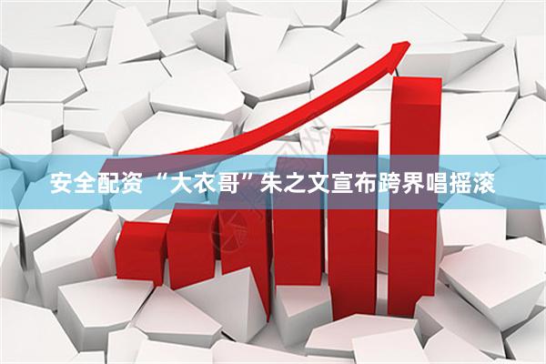 安全配资 “大衣哥”朱之文宣布跨界唱摇滚