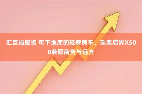 汇巨福配资 可下地库的轻奢房车，瑞弗启界X500兼顾商务与远方