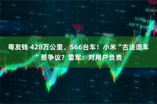 粤友钱 428万公里、566台车！小米“古法造车”惹争议？雷军：对用户负责